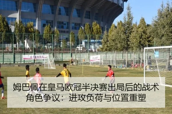 姆巴佩在皇马欧冠半决赛出局后的战术角色争议：进攻负荷与位置重塑