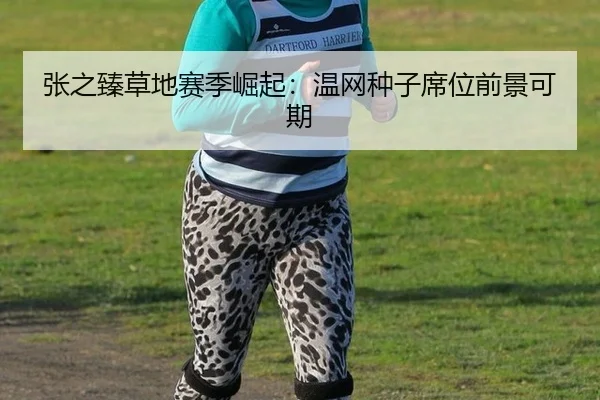 张之臻草地赛季崛起：温网种子席位前景可期