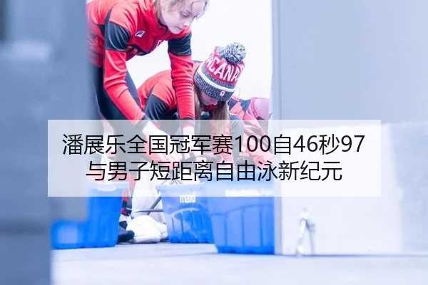 潘展乐全国冠军赛100自46秒97与男子短距离自由泳新纪元